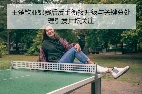 王楚钦亚锦赛后反手衔接升级与关键分处理引发乒坛关注